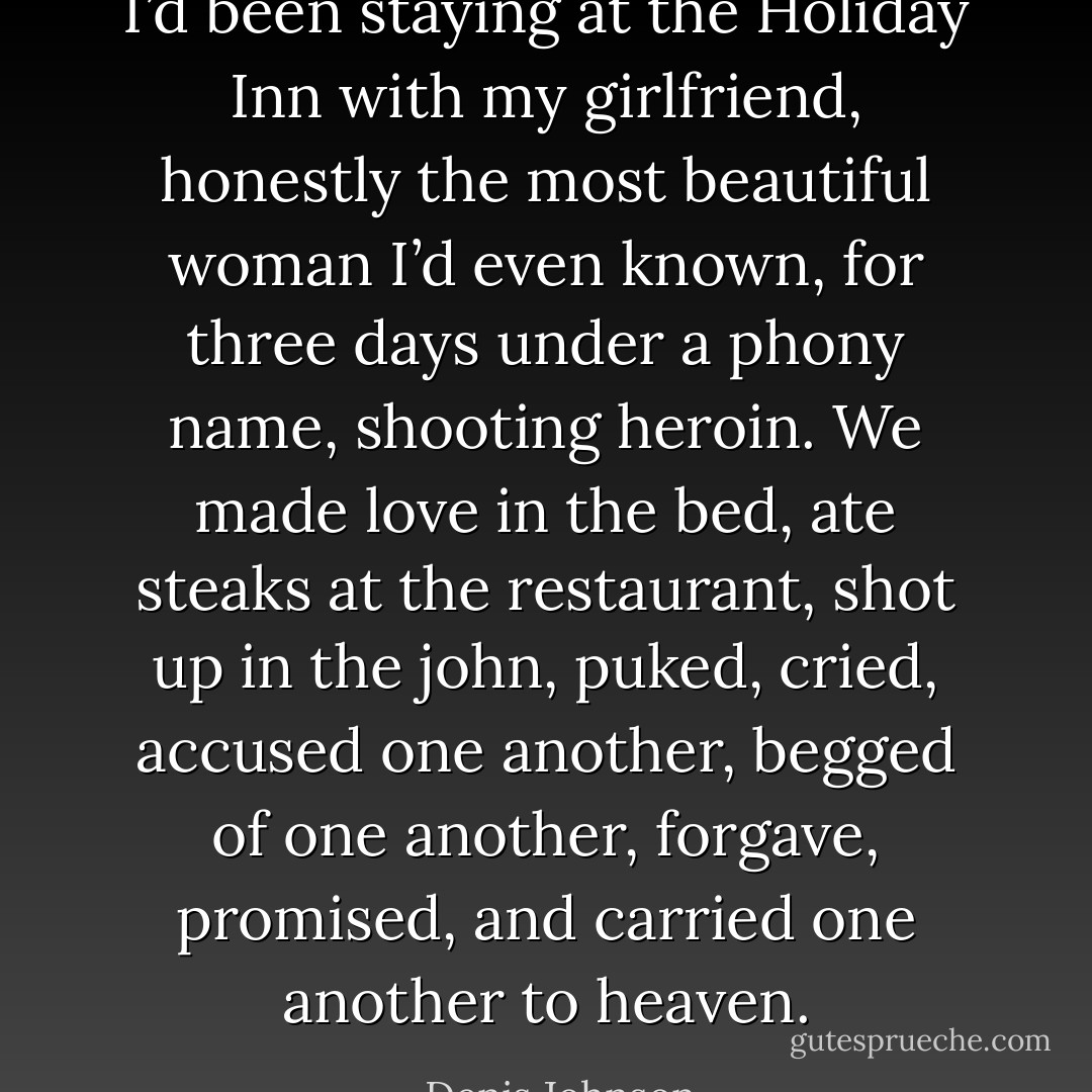 I’d been staying at the Holiday Inn with my girlfriend, honestly the most beautiful woman I’d even known, for three days under a phony name, shooting heroin. We made love in the bed, ate steaks at the restaurant, shot up in the john, puked, cried, accused one another, begged of one another, forgave, promised, and carried one another to heaven. - Denis Johnson