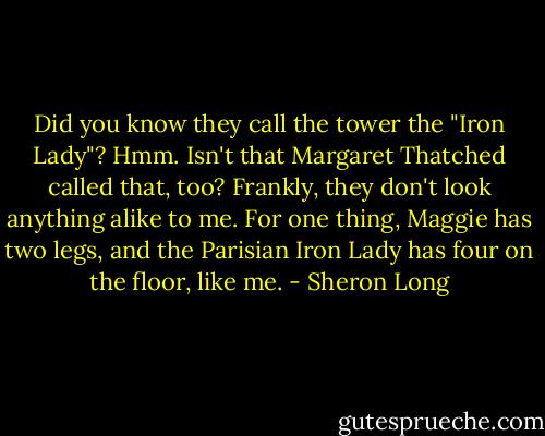 Did you know they call the tower the "Iron Lady"? Hmm. Isn't that Margaret Thatched called that, too? Frankly, they don't look anything alike to me. For one thing, Maggie has two legs, and the Parisian Iron Lady has four on the floor, like me. - Sheron Long
