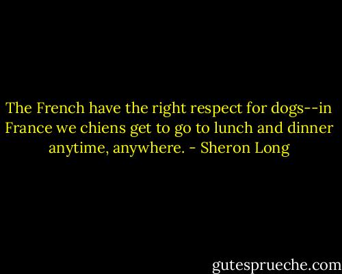 The French have the right respect for dogs--in France we chiens get to go to lunch and dinner anytime, anywhere. - Sheron Long