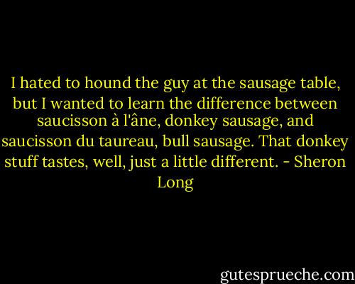 I hated to hound the guy at the sausage table, but I wanted to learn the difference between saucisson à l'âne, donkey sausage, and saucisson du taureau, bull sausage. That donkey stuff tastes, well, just a little different. - Sheron Long