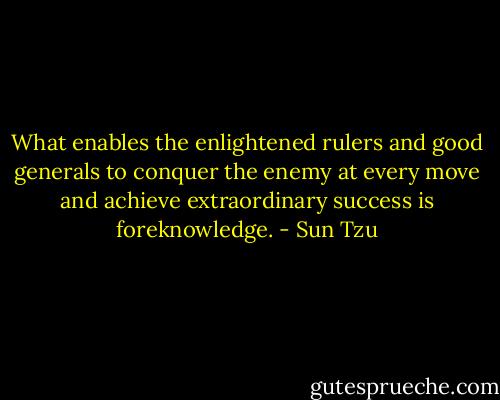 What enables the enlightened rulers and good generals to conquer the enemy at every move and achieve extraordinary success is foreknowledge. - Sun Tzu
