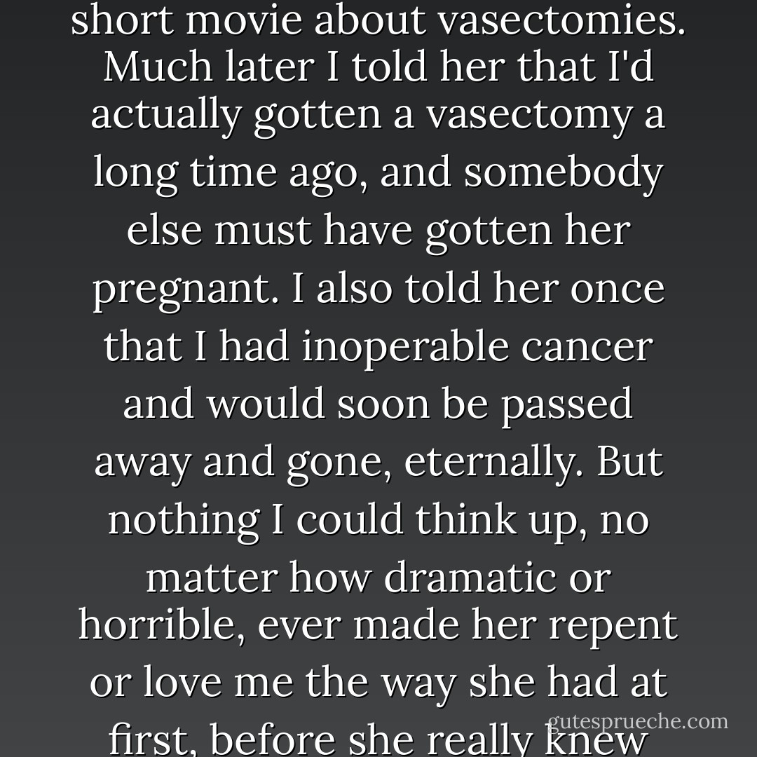 I wandered over across the hall where they were showing a short movie about vasectomies. Much later I told her that I'd actually gotten a vasectomy a long time ago, and somebody else must have gotten her pregnant. I also told her once that I had inoperable cancer and would soon be passed away and gone, eternally. But nothing I could think up, no matter how dramatic or horrible, ever made her repent or love me the way she had at first, before she really knew me. - Denis Johnson