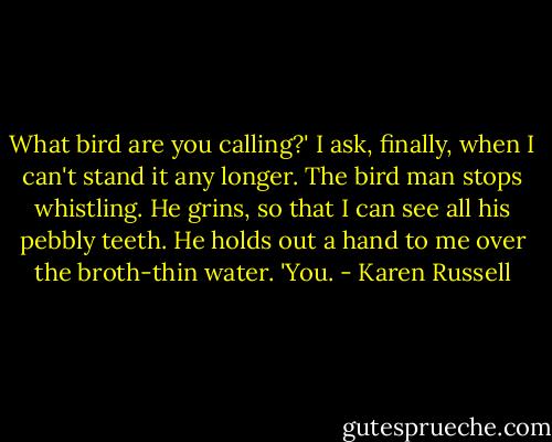 What bird are you calling?' I ask, finally, when I can't stand it any longer. The bird man stops whistling. He grins, so that I can see all his pebbly teeth. He holds out a hand to me over the broth-thin water. 'You. - Karen Russell
