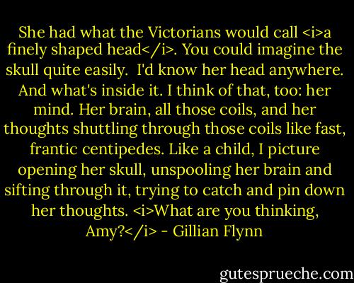 She had what the Victorians would call <i>a finely shaped head</i>. You could imagine the skull quite easily. <br />I'd know her head anywhere.<br />And what's inside it. I think of that, too: her mind. Her brain, all those coils, and her thoughts shuttling through those coils like fast, frantic centipedes. Like a child, I picture opening her skull, unspooling her brain and sifting through it, trying to catch and pin down her thoughts. <i>What are you thinking, Amy?</i> - Gillian Flynn