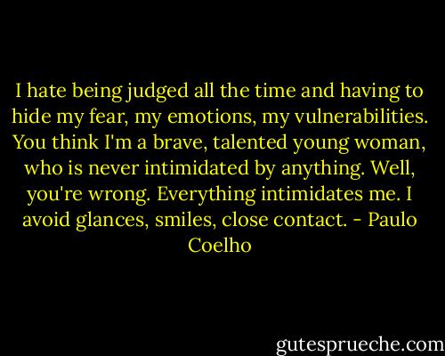 I hate being judged all the time and having to hide my fear, my emotions, my vulnerabilities. You think I'm a brave, talented young woman, who is never intimidated by anything. Well, you're wrong. Everything intimidates me. I avoid glances, smiles, close contact. - Paulo Coelho