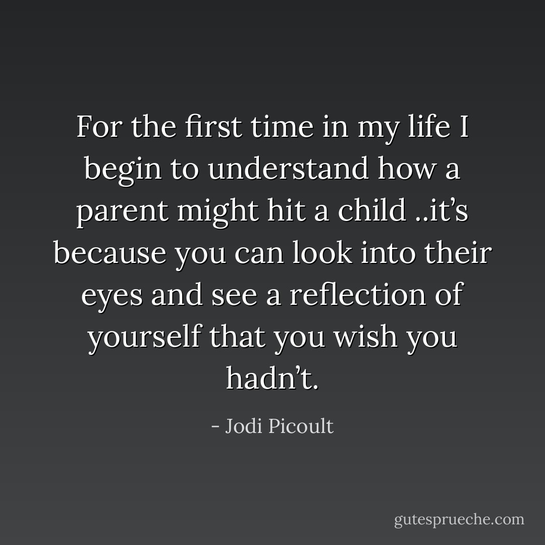 For the first time in my life I begin to understand how a parent might hit a child ..it’s because you can look into their eyes and see a reflection of yourself that you wish you hadn’t. - Jodi Picoult