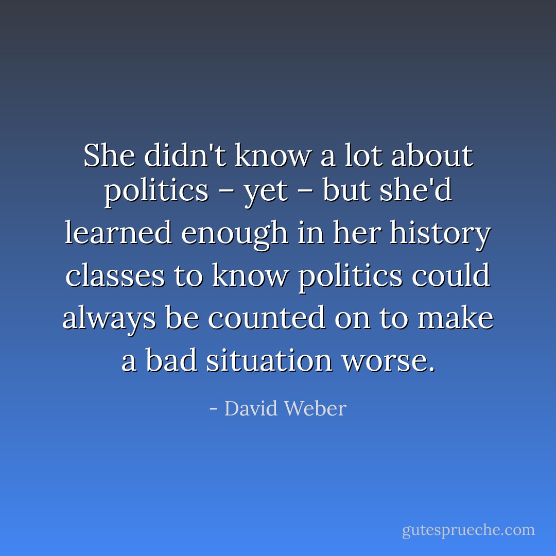 She didn't know a lot about politics – yet – but she'd learned enough in her history classes to know politics could always be counted on to make a bad situation worse. - David Weber