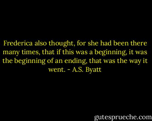 Frederica also thought, for she had been there many times, that if this was a beginning, it was the beginning of an ending, that was the way it went. - A.S. Byatt