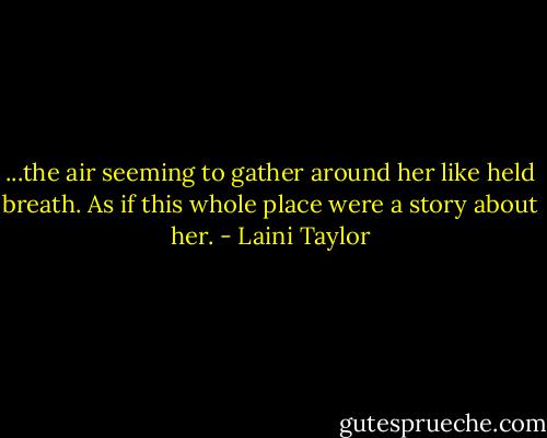 ...the air seeming to gather around her like held breath. As if this whole place were a story about her. - Laini Taylor
