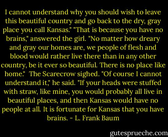 I cannot understand why you should wish to leave this beautiful country and go back to the dry, gray place you call Kansas."<br />"That is because you have no brains," answered the girl. "No matter how dreary and gray our homes are, we people of flesh and blood would rather live there than in any other country, be it ever so beautiful. There is no place like home." <br />The Scarecrow sighed.<br />"Of course I cannot understand it," he said. "If your heads were stuffed with straw, like mine, you would probably all live in beautiful places, and then Kansas would have no people at all. It is fortunate for Kansas that you have brains. - L. Frank Baum