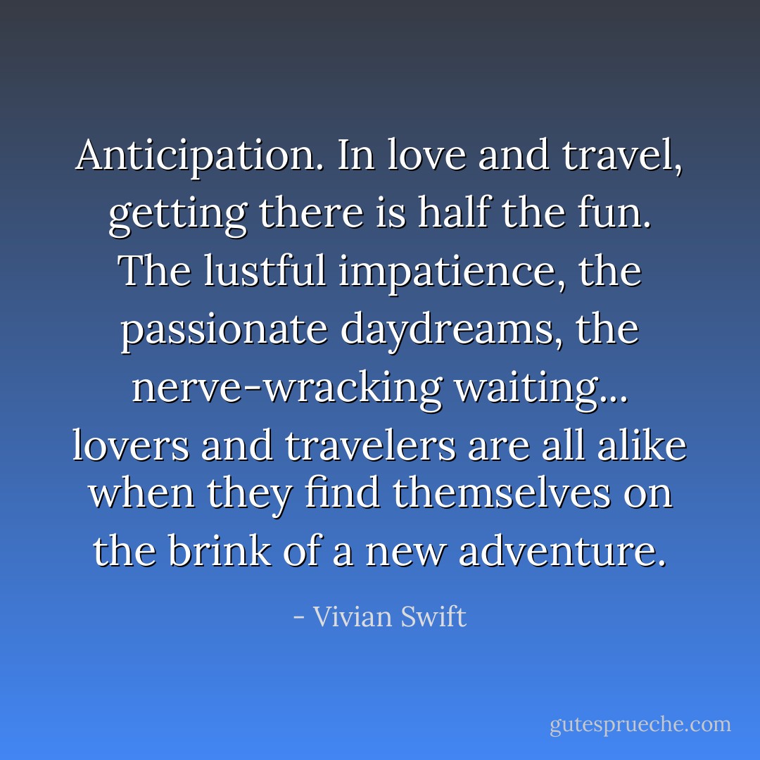 Anticipation. In love and travel, getting there is half the fun. The lustful impatience, the passionate daydreams, the nerve-wracking <i>waiting</i>... lovers and travelers are all alike when they find themselves on the brink of a new adventure. - Vivian Swift