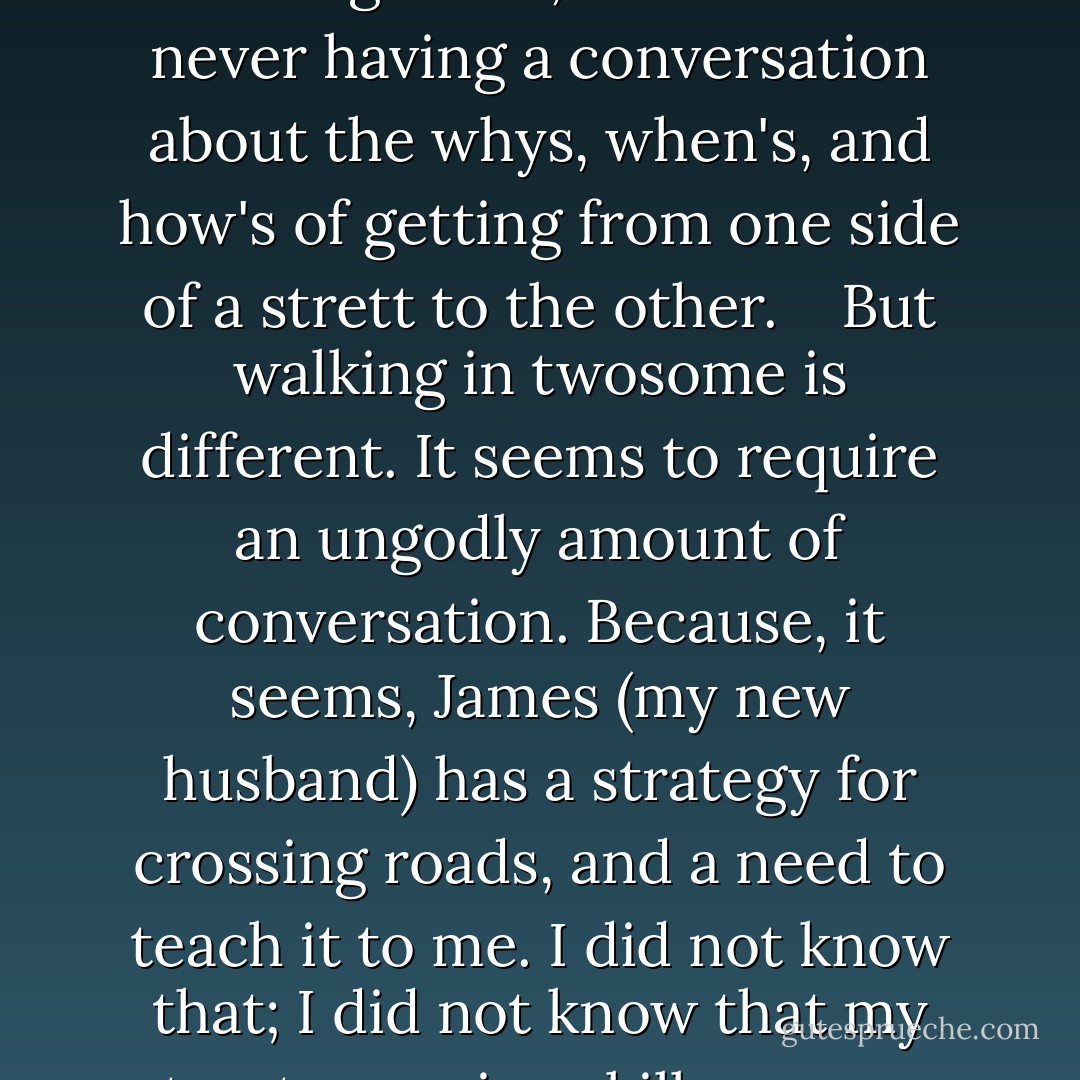 I am used to going to and fro without much thought. Walking alone, I am used to <b>never having a conversation</b> about the <b>whys, when's, and how's</b> of getting from one side of a strett to the other.<br /><br /><br /><br />But walking in twosome is different. It seems to require an ungodly amount of conversation. Because, it seems, James (my new husband) has a <b>strategy</b> for crossing roads, <b>and a need to teach</b> it to me. I did not know that; I did not know that my street-crossing skills were so in need of improvement. - Vivian Swift