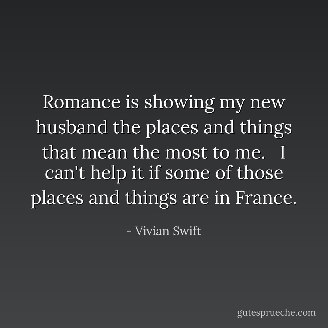 Romance is showing my new husband the places and things that mean the most to me.<br /><br /><br />I can't help it if some of those places and things are in France. - Vivian Swift