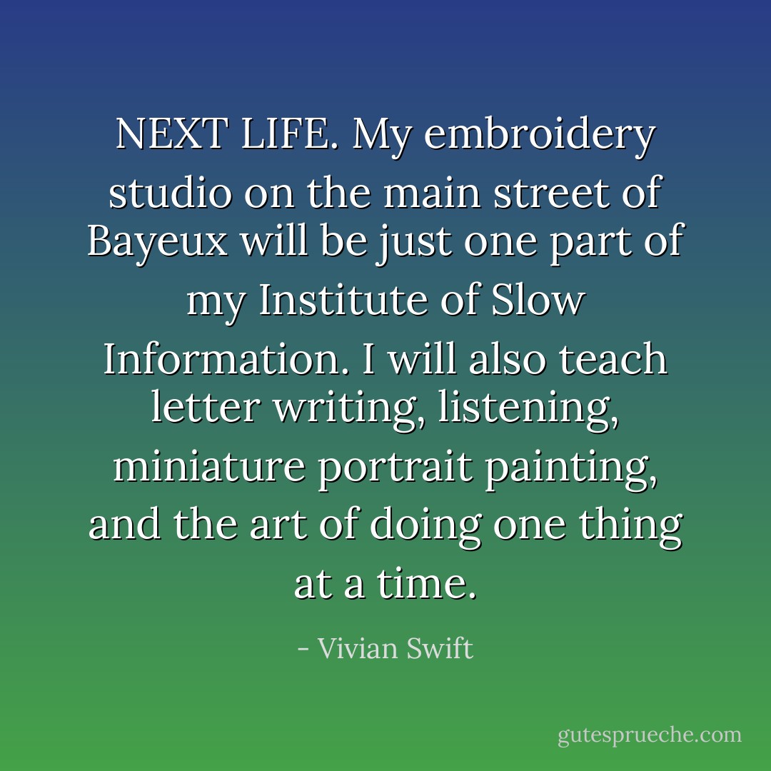 <b>NEXT LIFE</b>. My embroidery studio on the main street of Bayeux will be just one part of my <b>Institute of Slow Information</b>. I will also teach letter writing, listening, miniature portrait painting, and the art of doing one thing at a time. - Vivian Swift