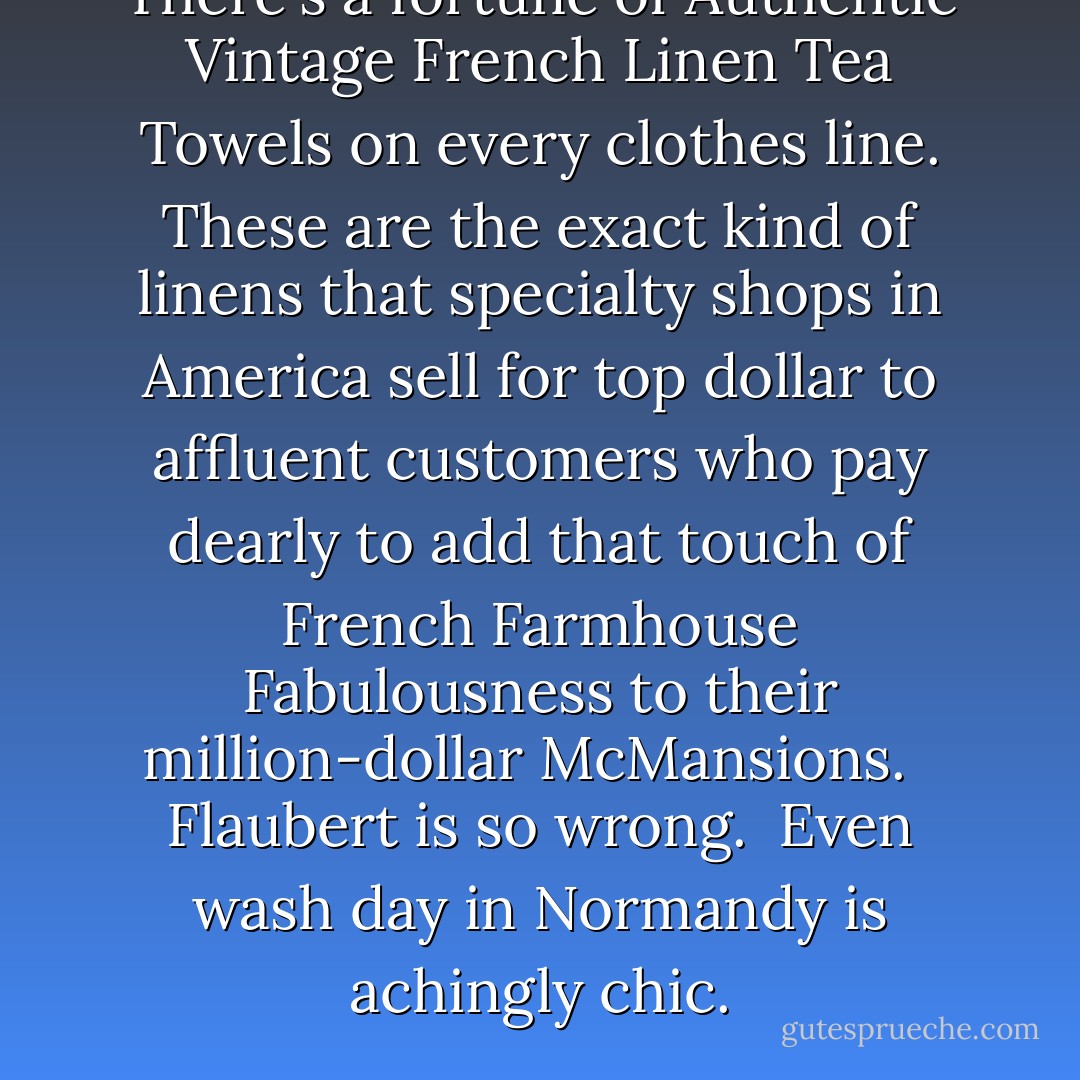 There's a fortune of <b>Authentic Vintage French Linen Tea Towels</b> on every clothes line. These are the exact kind of linens that specialty shops in America sell for top dollar to affluent customers who pay dearly to add that touch of French Farmhouse Fabulousness to their million-dollar McMansions.<br /><br /><br /><b>Flaubert</b> is <i>so</i> wrong.<br /><br />Even <b>wash day</b> in Normandy is achingly chic. - Vivian Swift