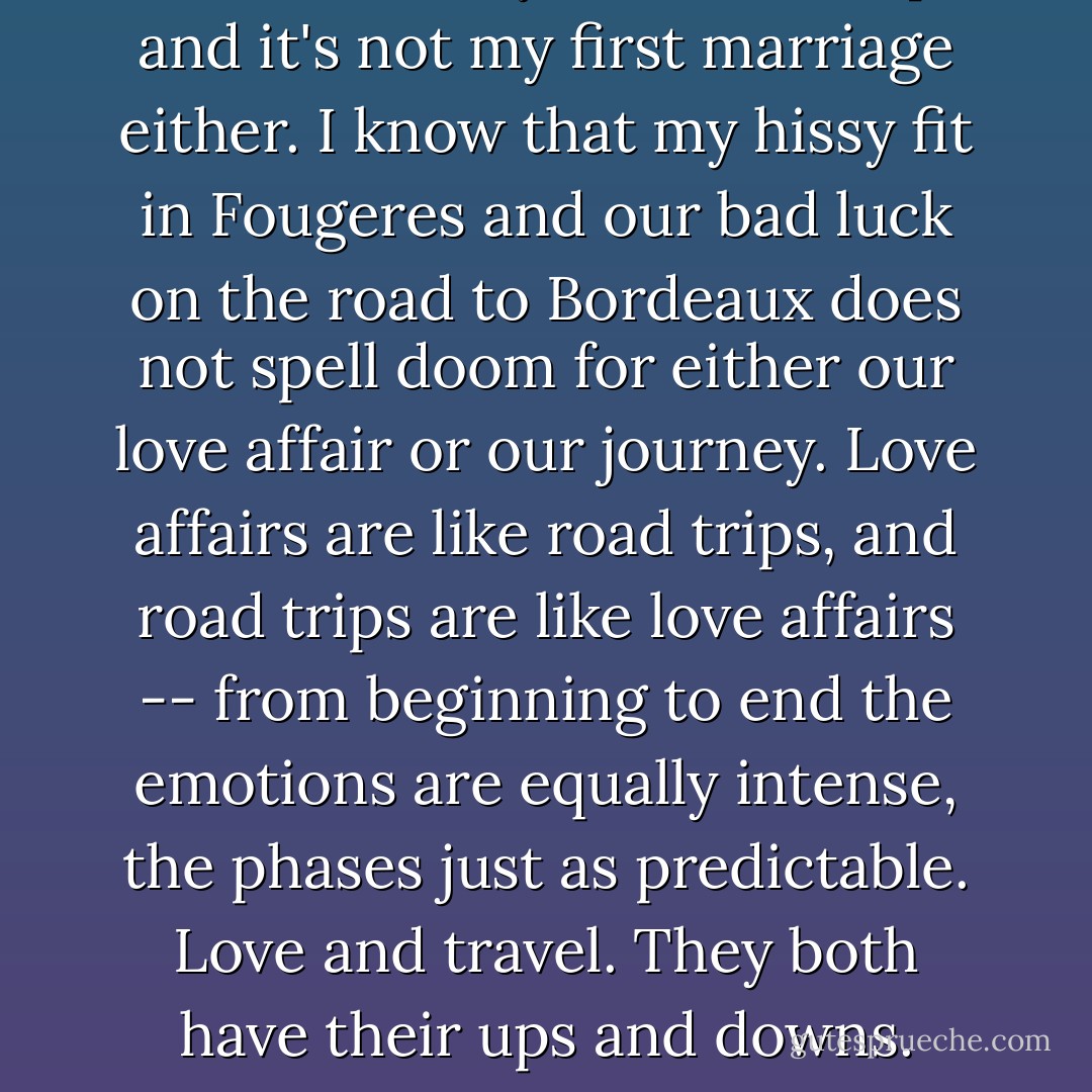 This is not my first road trip and it's not my first marriage either. I know that my hissy fit in Fougeres and our bad luck on the road to Bordeaux does not spell doom for either our love affair or our journey. Love affairs are like road trips, and road trips are like love affairs -- from beginning to end the emotions are equally intense, the phases just as predictable. Love and travel. They both have their ups and downs. - Vivian Swift