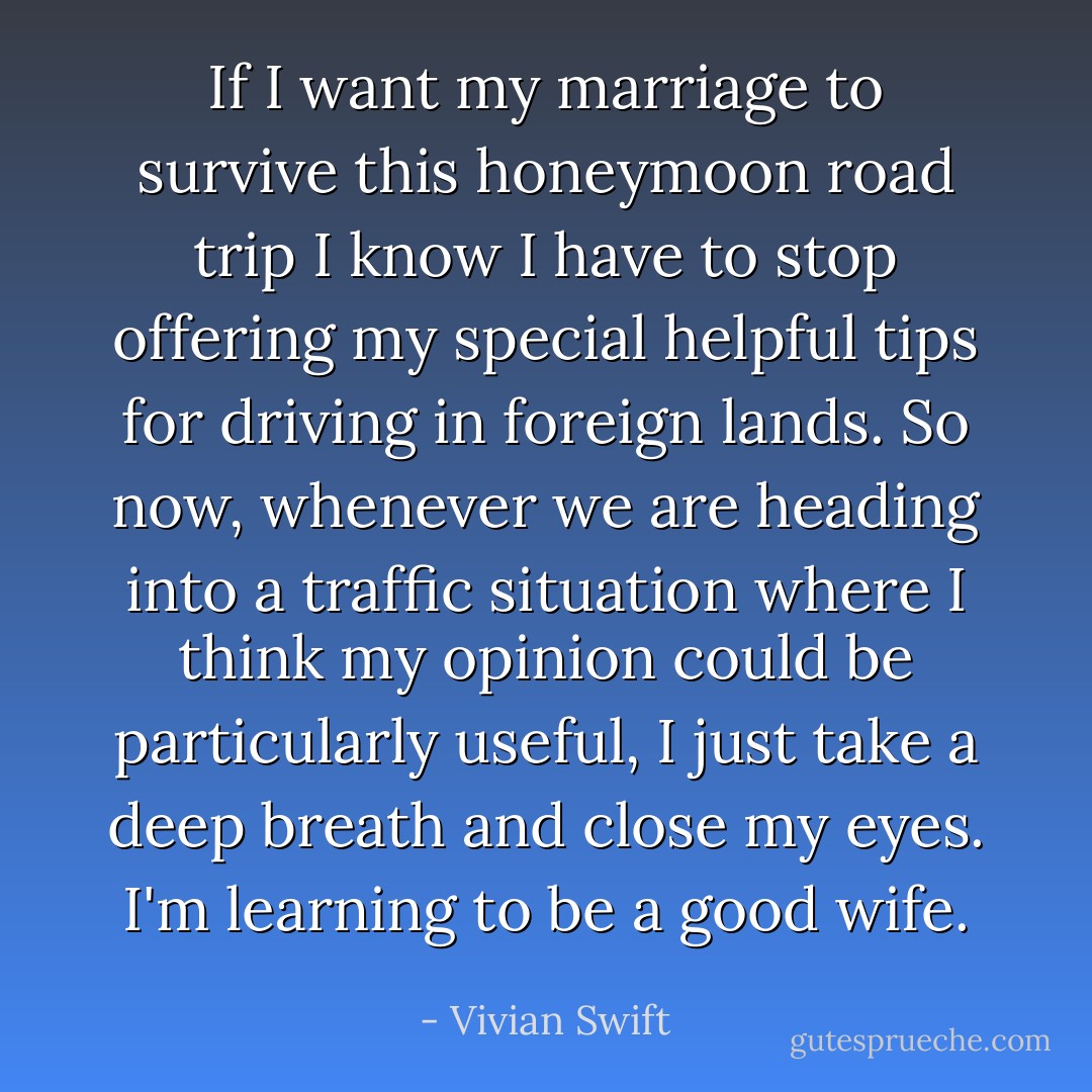 If I want my marriage to survive this honeymoon road trip I know I have to stop offering my special helpful <b>tips</b> for <b>driving in foreign lands</b>. So now, whenever we are heading into a traffic situation where I think my opinion could be particularly <i>useful</i>, I just take a deep breath and close my eyes. I'm learning to be a good wife. - Vivian Swift