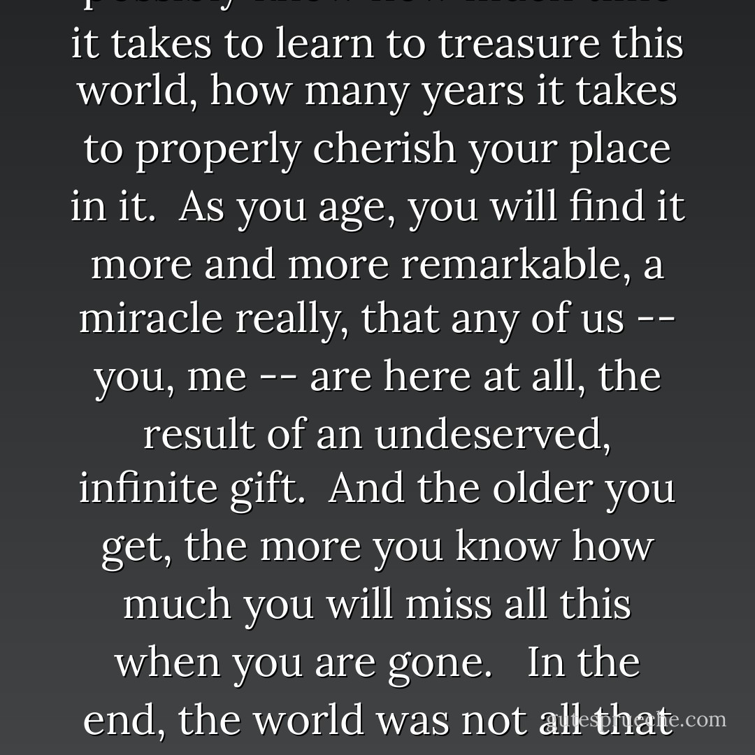 I am acutely aware that I am now the middle-aged traveler that I used to consider to lame, so embarrassing. And I have something to say to my 20-year-old self:<br /><br />You cannot possibly know how much time it takes to learn to treasure this world, how many years it takes to properly cherish your place in it.<br /><br />As you age, you will find it more and more remarkable, a <b>miracle</b> really, that any of us -- you, me -- are here at all, the result of an undeserved, infinite gift.<br /><br />And the older you get, the more you know how much you will miss all this when you are gone. <br /><br />In the end, the world was not all that changed by your coming, you were not all that crucial to <i>it</i>. But the world, <i>this world</i>, which you will one day travel in homage and gratitude, <i>this</i> world was <b>everything</b> to you. - Vivian Swift