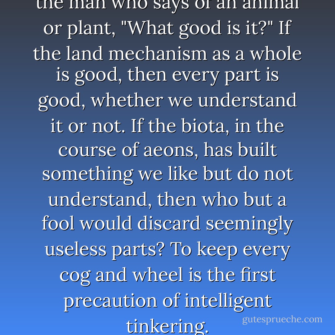 The last word in ignorance is the man who says of an animal or plant, "What good is it?" If the land mechanism as a whole is good, then every part is good, whether we understand it or not. If the biota, in the course of aeons, has built something we like but do not understand, then who but a fool would discard seemingly useless parts? To keep every cog and wheel is the first precaution of intelligent tinkering. - Aldo Leopold