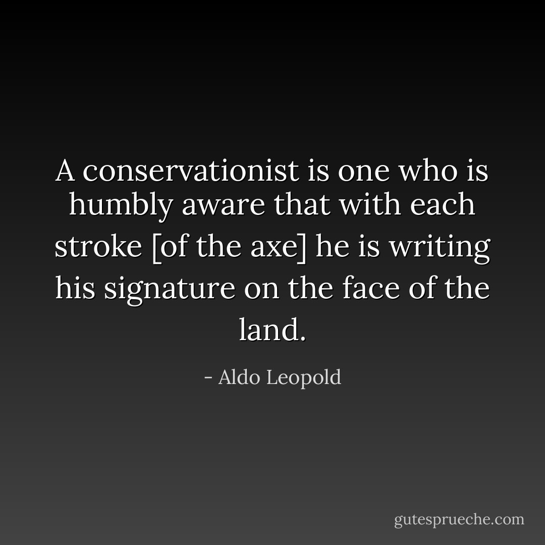 A conservationist is one who is humbly aware that with each stroke [of the axe] he is writing his signature on the face of the land. - Aldo Leopold