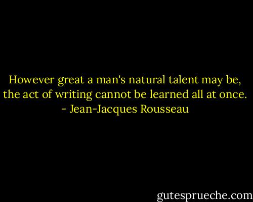 However great a man's natural talent may be, the act of writing cannot be learned all at once. - Jean-Jacques Rousseau