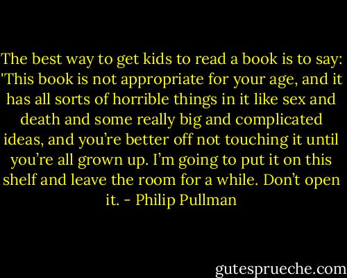The best way to get kids to read a book is to say: 'This book is not appropriate for your age, and it has all sorts of horrible things in it like sex and death and some really big and complicated ideas, and you’re better off not touching it until you’re all grown up. I’m going to put it on this shelf and leave the room for a while. Don’t open it. - Philip Pullman