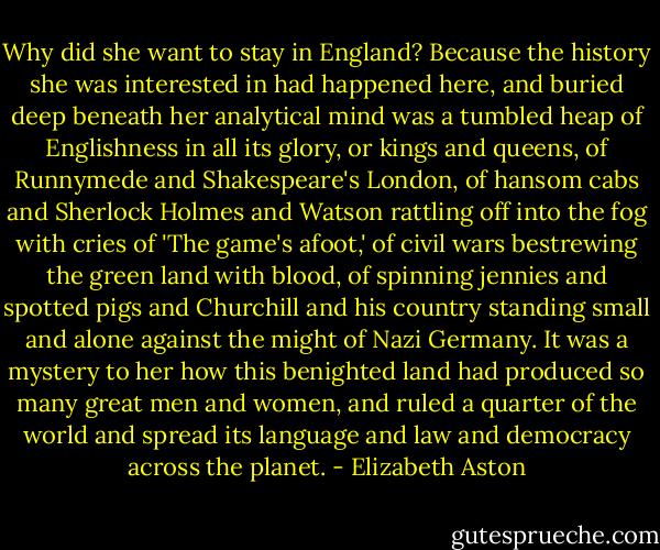 Why did she want to stay in England? Because the history she was interested in had happened here, and buried deep beneath her analytical mind was a tumbled heap of Englishness in all its glory, or kings and queens, of Runnymede and Shakespeare's London, of hansom cabs and Sherlock Holmes and Watson rattling off into the fog with cries of 'The game's afoot,' of civil wars bestrewing the green land with blood, of spinning jennies and spotted pigs and Churchill and his country standing small and alone against the might of Nazi Germany. It was a mystery to her how this benighted land had produced so many great men and women, and ruled a quarter of the world and spread its language and law and democracy across the planet. - Elizabeth Aston