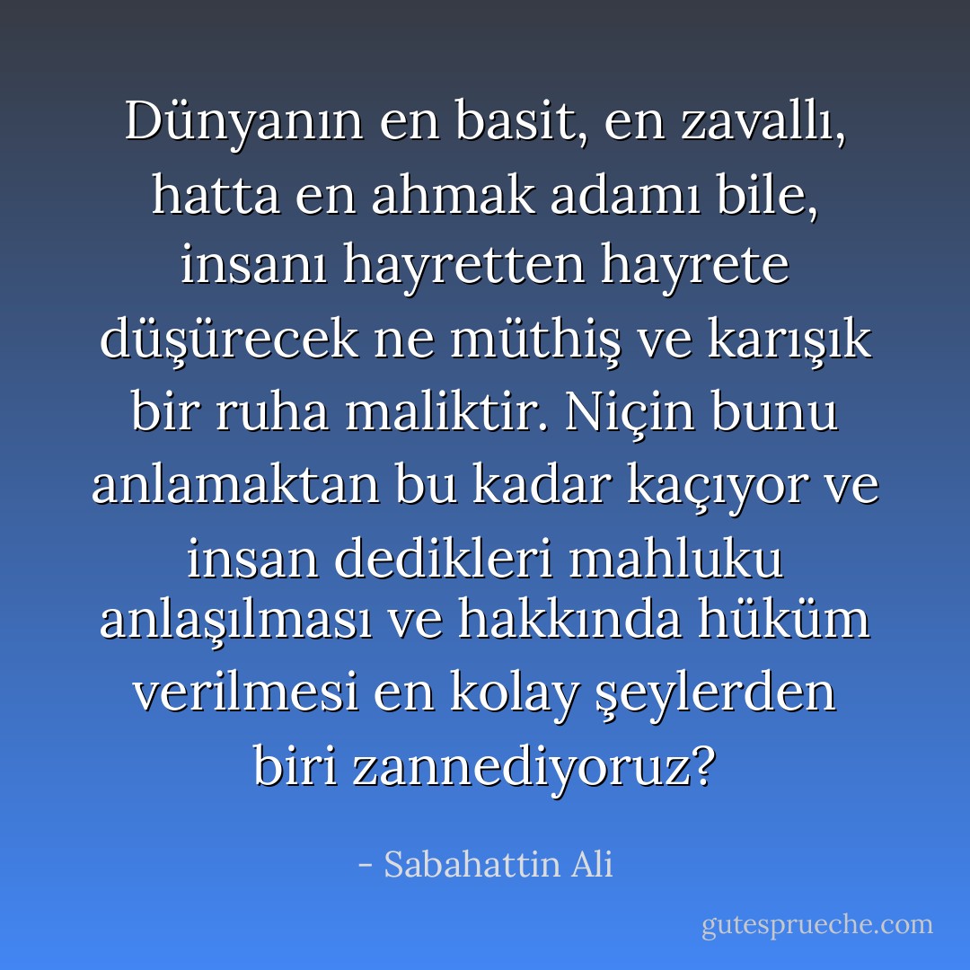 Dünyanın en basit, en zavallı, hatta en ahmak adamı bile, insanı hayretten hayrete düşürecek ne müthiş ve karışık bir ruha maliktir. Niçin bunu anlamaktan bu kadar kaçıyor ve insan dedikleri mahluku anlaşılması ve hakkında hüküm verilmesi en kolay şeylerden biri zannediyoruz? - Sabahattin Ali