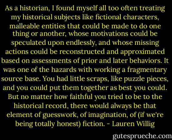 As a historian, I found myself all too often treating my historical subjects like fictional characters, malleable entities that could be made to do one thing or another, whose motivations could be speculated upon endlessly, and whose missing actions could be reconstructed and approximated based on assessments of prior and later behaviors. It was one of the hazards with working a fragmentary source base. You had little scraps, like puzzle pieces, and you could put them together as best you could. But no matter how faithful you tried to be to the historical record, there would always be that element of guesswork, of imagination, of (if we're being totally honest) fiction. - Lauren Willig