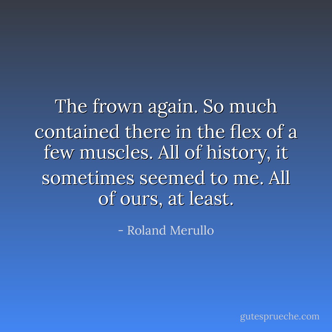 The frown again. So much contained there in the flex of a few muscles. All of history, it sometimes seemed to me. All of ours, at least. - Roland Merullo
