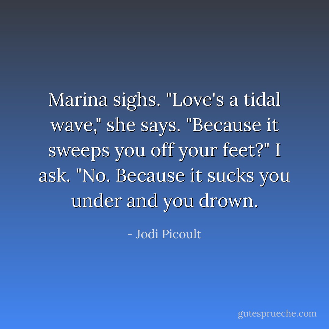Marina sighs. "Love's a tidal wave," she says. "Because it sweeps you off your feet?" I ask. "No. Because it sucks you under and you drown. - Jodi Picoult