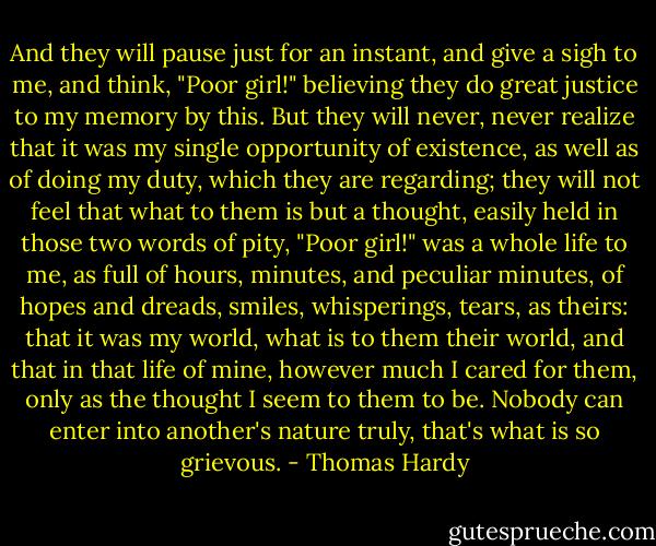 And they will pause just for an instant, and give a sigh to me, and think, "Poor girl!" believing they do great justice to my memory by this. But they will never, never realize that it was my single opportunity of existence, as well as of doing my duty, which they are regarding; they will not feel that what to them is but a thought, easily held in those two words of pity, "Poor girl!" was a whole life to me, as full of hours, minutes, and peculiar minutes, of hopes and dreads, smiles, whisperings, tears, as theirs: that it was my world, what is to them their world, and that in that life of mine, however much I cared for them, only as the thought I seem to them to be. Nobody can enter into another's nature truly, that's what is so grievous. - Thomas Hardy