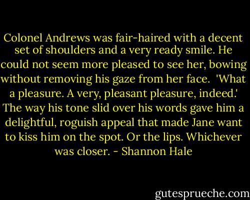Colonel Andrews was fair-haired with a decent set of shoulders and a very ready smile. He could not seem more pleased to see her, bowing without removing his gaze from her face. <br />'What a pleasure. A very, pleasant pleasure, indeed.'<br />The way his tone slid over his words gave him a delightful, roguish appeal that made Jane want to kiss him on the spot. Or the lips. Whichever was closer. - Shannon Hale