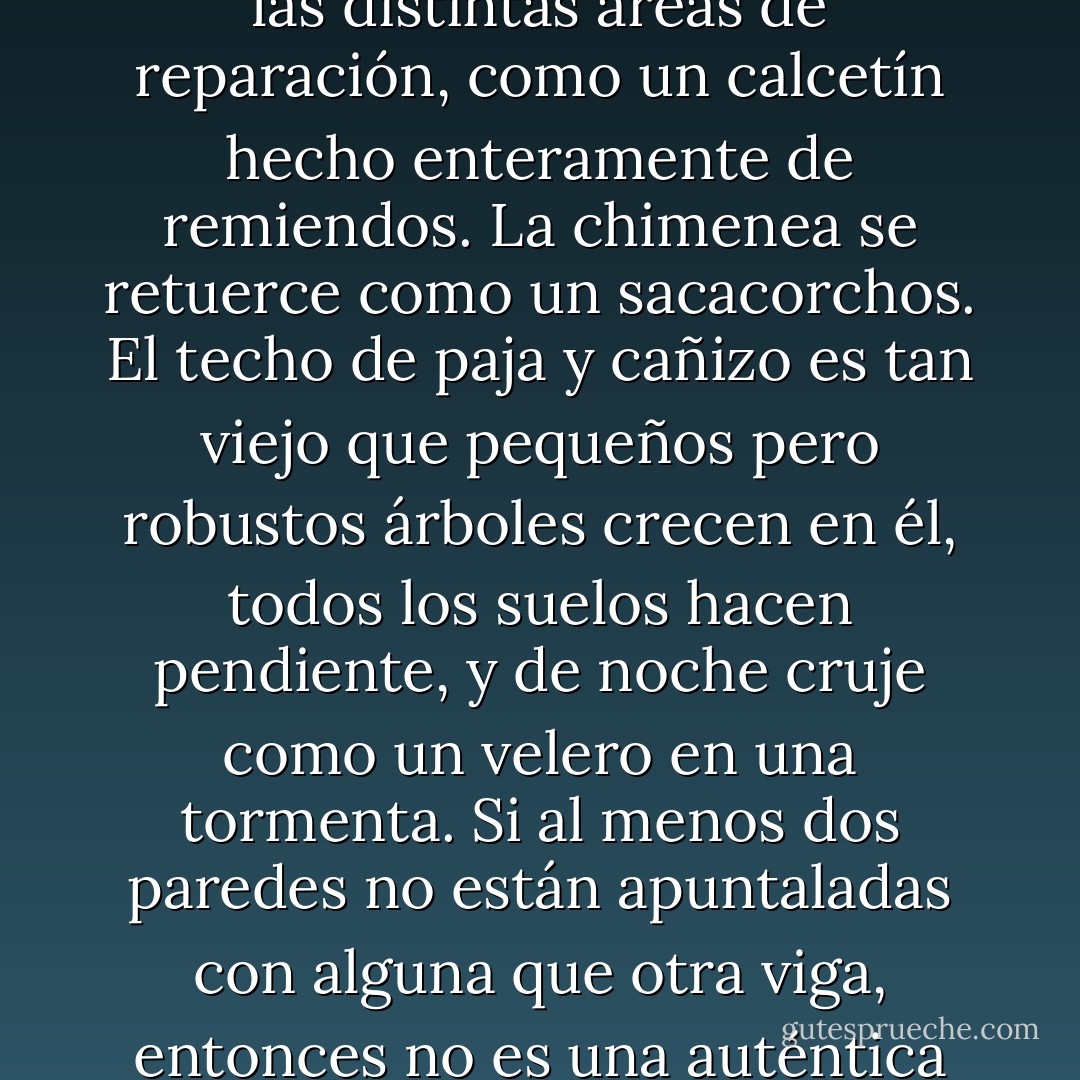 La cabaña de una bruja es un objeto arquitectónico muy preciso. Exactamente no es que se la construya, sino que se va acumulando a lo largo de los años conforme se van uniendo las distintas áreas de reparación, como un calcetín hecho enteramente de remiendos. La chimenea se retuerce como un sacacorchos. El techo de paja y cañizo es tan viejo que pequeños pero robustos árboles crecen en él, todos los suelos hacen pendiente, y de noche cruje como un velero en una tormenta. Si al menos dos paredes no están apuntaladas con alguna que otra viga, entonces no es una auténtica cabaña de bruja, sino meramente el hogar de una vieja medio chocha que lee las hojas del té y habla con su gato. - Terry Pratchett