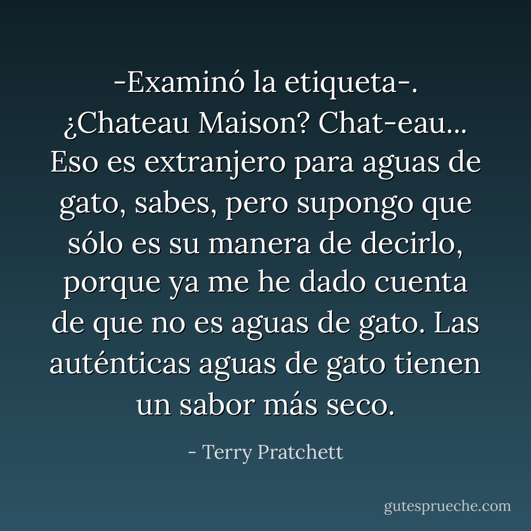 -Examinó la etiqueta-. ¿Chateau Maison? Chat-eau... Eso es extranjero para aguas de gato, sabes, pero supongo que sólo es su manera de decirlo, porque ya me he dado cuenta de que no es aguas de gato. Las auténticas aguas de gato tienen un sabor más seco. - Terry Pratchett