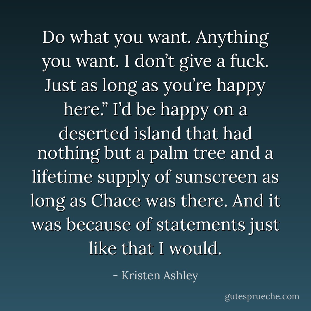 Do what you want. Anything you want. I don’t give a fuck. Just as long as you’re happy here.” I’d be happy on a deserted island that had nothing but a palm tree and a lifetime supply of sunscreen as long as Chace was there. And it was because of statements just like that I would. - Kristen Ashley