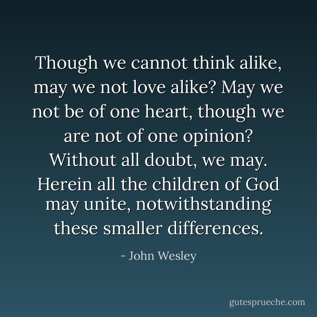 Though we cannot think alike, may we not love alike? May we not be of one heart, though we are not of one opinion? Without all doubt, we may. Herein all the children of God may unite, notwithstanding these smaller differences. - John Wesley