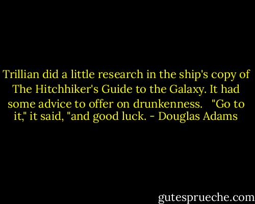 Trillian did a little research in the ship's copy of The Hitchhiker's Guide to the Galaxy. It had some advice to offer on drunkenness. <br /><br />"Go to it," it said, "and good luck. - Douglas Adams