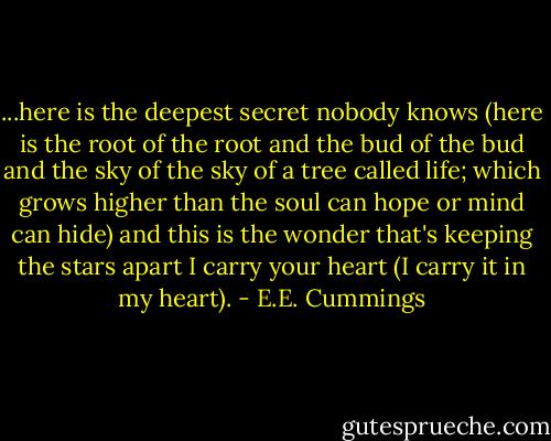 ...here is the deepest secret nobody knows (here is the root of the root and the bud of the bud and the sky of the sky of a tree called life; which grows higher than the soul can hope or mind can hide) and this is the wonder that's keeping the stars apart I carry your heart (I carry it in my heart). - E.E. Cummings