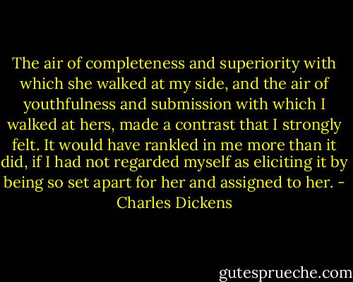 The air of completeness and superiority with which she walked at my side, and the air of youthfulness and submission with which I walked at hers, made a contrast that I strongly felt. It would have rankled in me more than it did, if I had not regarded myself as eliciting it by being so set apart for her and assigned to her. - Charles Dickens