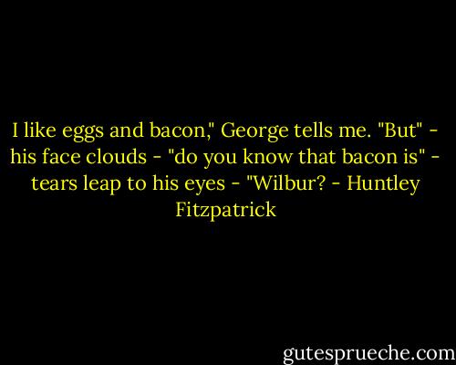 I like eggs and bacon," George tells me. "But" - his face clouds - "do you know that bacon is" - tears leap to his eyes - "Wilbur? - Huntley Fitzpatrick