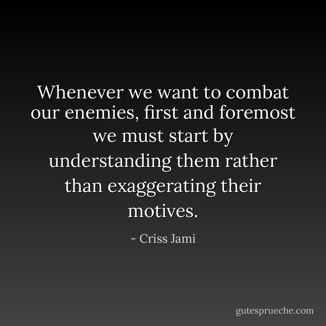 Whenever we want to combat our enemies, first and foremost we must start by understanding them rather than exaggerating their motives. - Criss Jami