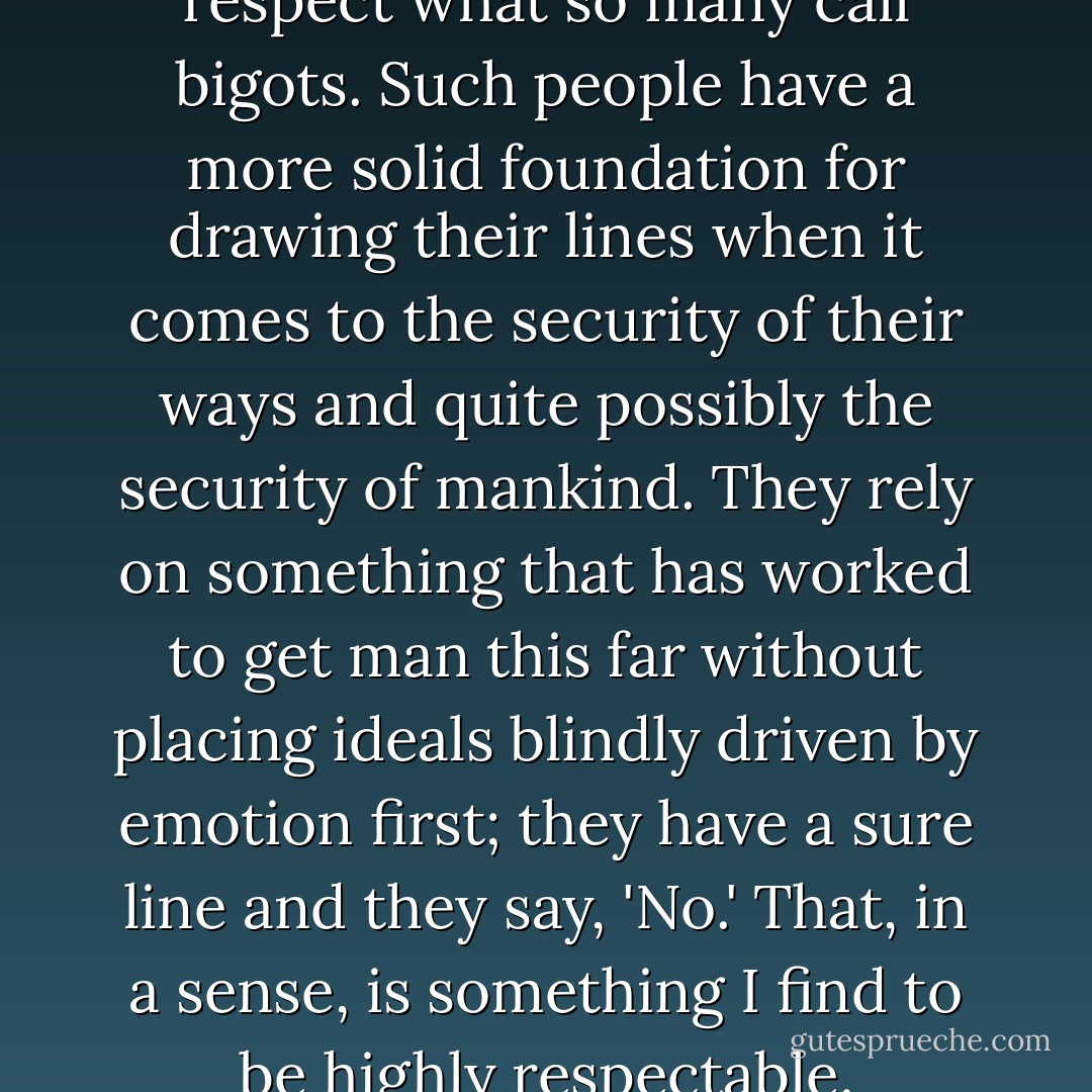 In some cases, I am able to respect what so many call bigots. Such people have a more solid foundation for drawing their lines when it comes to the security of their ways and quite possibly the security of mankind. They rely on something that has worked to get man this far without placing ideals blindly driven by emotion first; they have a sure line and they say, 'No.' That, in a sense, is something I find to be highly respectable. - Criss Jami