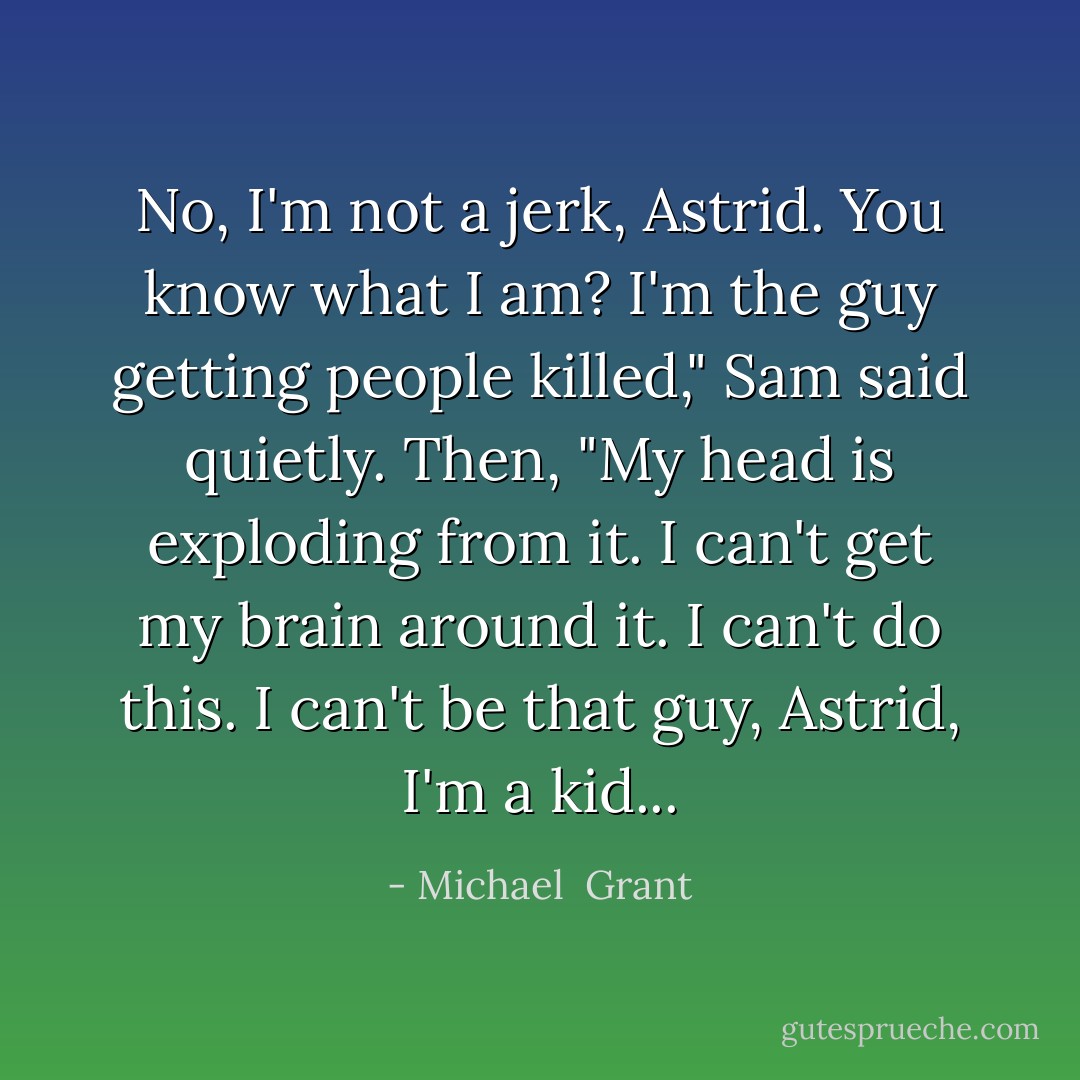 No, I'm not a jerk, Astrid. You know what I am? I'm the guy getting people killed," Sam said quietly. Then, "My head is exploding from it. I can't get my brain around it. I can't do this. I can't be that guy, Astrid, I'm a kid... - Michael  Grant
