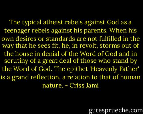 The typical atheist rebels against God as a teenager rebels against his parents. When his own desires or standards are not fulfilled in the way that he sees fit, he, in revolt, storms out of the house in denial of the Word of God and in scrutiny of a great deal of those who stand by the Word of God. The epithet 'Heavenly Father' is a grand reflection, a relation to that of human nature. - Criss Jami