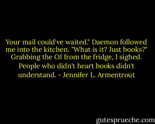 Your mail could've waited." Daemon followed me into the kitchen. "What is it? Just books?"<br />Grabbing the OJ from the fridge, I sighed. People who didn't heart books didn't understand. - Jennifer L. Armentrout
