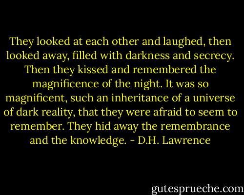 They looked at each other and laughed, then looked away, filled with darkness and secrecy. Then they kissed and remembered the magnificence of the night. It was so magnificent, such an inheritance of a universe of dark reality, that they were afraid to seem to remember. They hid away the remembrance and the knowledge. - D.H. Lawrence