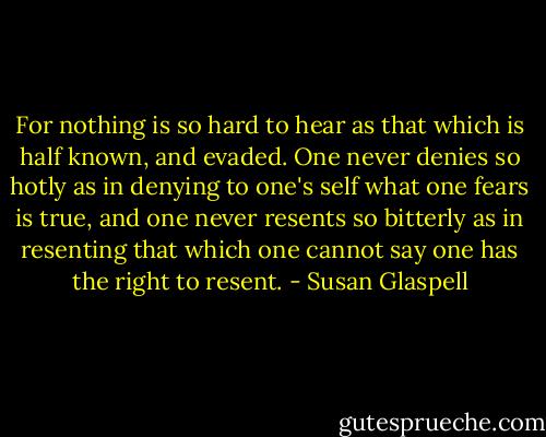 For nothing is so hard to hear as that which is half known, and evaded. One never denies so hotly as in denying to one's self what one fears is true, and one never resents so bitterly as in resenting that which one cannot say one has the right to resent. - Susan Glaspell