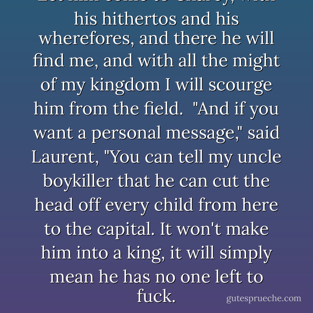 Let him come to Charcy, with his hithertos and his wherefores, and there he will find me, and with all the might of my kingdom I will scourge him from the field.<br /><br />"And if you want a personal message," said Laurent, "You can tell my uncle boykiller that he can cut the head off every child from here to the capital. It won't make him into a king, it will simply mean he has no one left to fuck. - C.S. Pacat