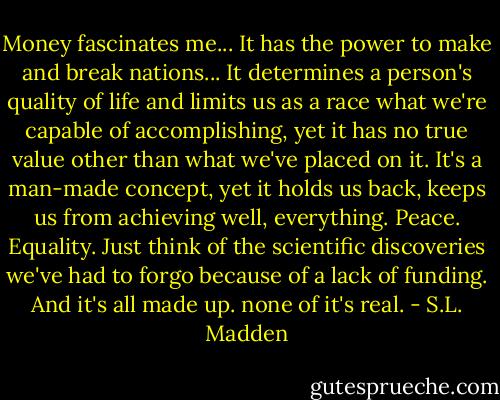 Money fascinates me... It has the power to make and break nations... It determines a person's quality of life and limits us as a race what we're capable of accomplishing, yet it has no true value other than what we've placed on it. It's a man-made concept, yet it holds us back, keeps us from achieving well, everything. Peace. Equality. Just think of the scientific discoveries we've had to forgo because of a lack of funding. And it's all made up. none of it's real. - S.L. Madden
